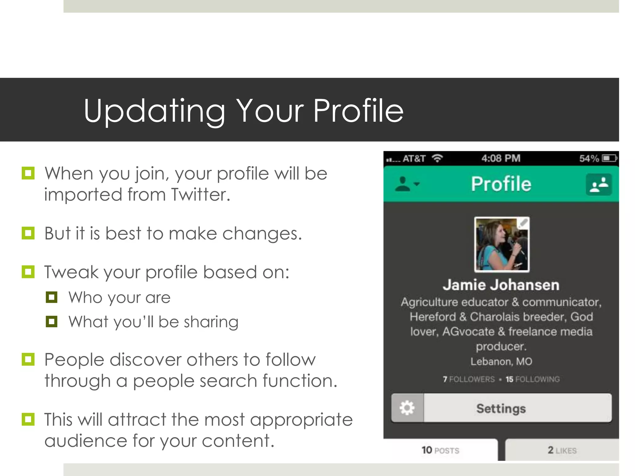 Updating Your Profile
 When you join, your profile will be
imported from Twitter.
 But it is best to make changes.
 Tweak your profile based on:
 Who your are
 What you’ll be sharing
 People discover others to follow
through a people search function.
 This will attract the most appropriate
audience for your content.
 