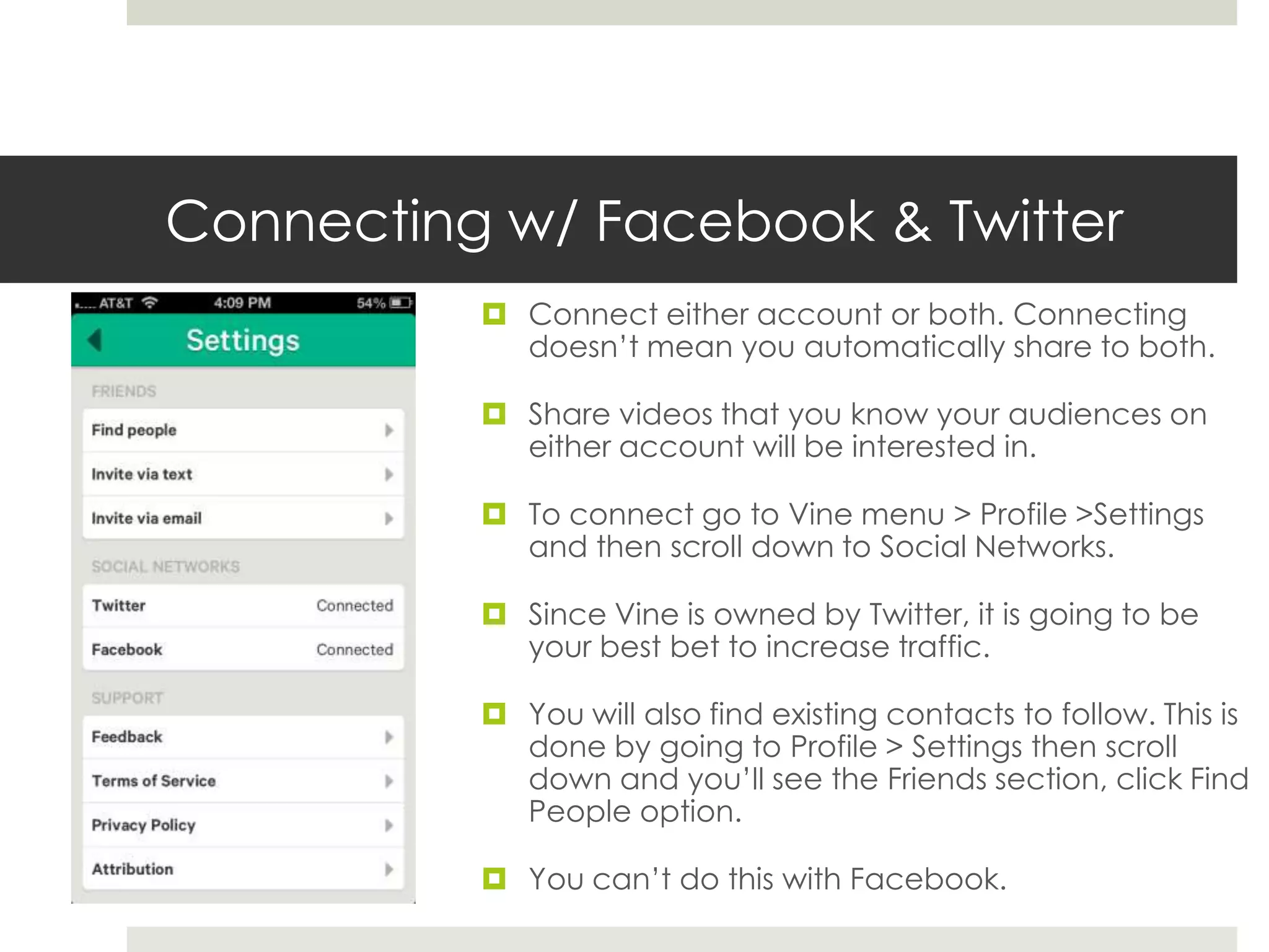 Connecting w/ Facebook & Twitter
 Connect either account or both. Connecting
doesn’t mean you automatically share to both.
 Share videos that you know your audiences on
either account will be interested in.
 To connect go to Vine menu > Profile >Settings
and then scroll down to Social Networks.
 Since Vine is owned by Twitter, it is going to be
your best bet to increase traffic.
 You will also find existing contacts to follow. This is
done by going to Profile > Settings then scroll
down and you’ll see the Friends section, click Find
People option.
 You can’t do this with Facebook.
 