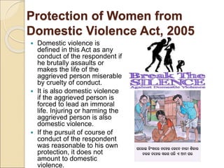 Protection of Women from
Domestic Violence Act, 2005
 Domestic violence is
defined in this Act as any
conduct of the respondent if
he brutally assaults or
makes the life of the
aggrieved person miserable
by cruelty of conduct.
 It is also domestic violence
if the aggrieved person is
forced to lead an immoral
life. Injuring or harming the
aggrieved person is also
domestic violence.
 If the pursuit of course of
conduct of the respondent
was reasonable to his own
protection, it does not
amount to domestic
violence.
 