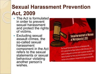 Sexual Harassment Prevention
Act, 2009
 The Act is formulated
in order to prevent
sexual harassment
and protect the rights
of victims.
 Excluding sexual
assault crimes, the
so-called sexual
harassment
component in the Act
refers to the sexual
statements or sexual
behaviour violating
another person’s
wishes.
 