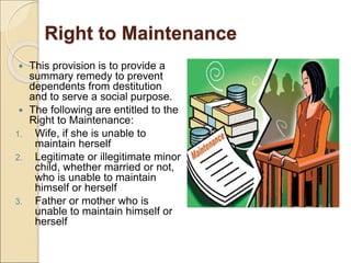 Right to Maintenance
 This provision is to provide a
summary remedy to prevent
dependents from destitution
and to serve a social purpose.
 The following are entitled to the
Right to Maintenance:
1. Wife, if she is unable to
maintain herself
2. Legitimate or illegitimate minor
child, whether married or not,
who is unable to maintain
himself or herself
3. Father or mother who is
unable to maintain himself or
herself
 