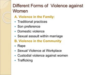 Different Forms of Violence against
Women
A. Violence in the Family:
 Traditional practices
 Son preference
 Domestic violence
 Sexual assault within marriage
B. Violence in the Community
 Rape
 Sexual Violence at Workplace
 Custodial violence against women
 Trafficking
 