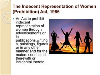 The Indecent Representation of Women
(Prohibition) Act, 1986
 An Act to prohibit
indecent
representation of
women through
advertisements or
in
publications,writing
s, paintings, figures
or in any other
manner and for the
maters connected
therewith or
incidental thereto.
 