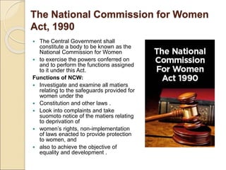 The National Commission for Women
Act, 1990
 The Central Government shall
constitute a body to be known as the
National Commission for Women
 to exercise the powers conferred on
and to perform the functions assigned
to it under this Act.
Functions of NCW:
 Investigate and examine all matiers
relating to the safeguards provided for
women under the
 Constitution and other laws .
 Look into complaints and take
suomoto notice of the matiers relating
to deprivation of
 women’s rights, non-implementation
of laws enacted to provide protection
to women, and
 also to achieve the objective of
equality and development .
 