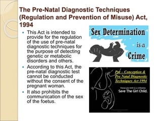 The Pre-Natal Diagnostic Techniques
(Regulation and Prevention of Misuse) Act,
1994
 This Act is intended to
provide for the regulation
of the use of pre-natal
diagnostic techniques for
the purpose of detecting
genetic or metabolic
disorders and others.
 According to this Act, the
pre-natal diagnostic test
cannot be conducted
without the consent of the
pregnant woman.
 It also prohibits the
communication of the sex
of the foetus.
 