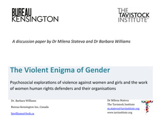 The	
  Violent	
  Enigma	
  of	
  Gender	
  	
  
Psychosocial	
  explora/ons	
  of	
  violence	
  against	
  women	
  and	
  girls	
  and	
  the	
  work	
  
of	
  women	
  human	
  rights	
  defenders	
  and	
  their	
  organisa/ons	
  
	
  
A	
  discussion	
  paper	
  by	
  Dr	
  Milena	
  Stateva	
  and	
  Dr	
  Barbara	
  Williams	
  	
  
Dr Milena Stateva
The Tavistock Institute
m.stateva@tavinstitute.org
www.tavinstitute.org
Dr. Barbara Williams
Bureau Kensington Inc, Canada
bjwilliams@look.ca
 