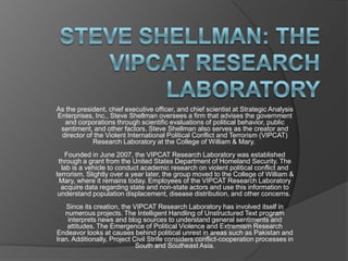 As the president, chief executive officer, and chief scientist at Strategic Analysis
Enterprises, Inc., Steve Shellman oversees a firm that advises the government
and corporations through scientific evaluations of political behavior, public
sentiment, and other factors. Steve Shellman also serves as the creator and
director of the Violent International Political Conflict and Terrorism (VIPCAT)
Research Laboratory at the College of William & Mary.
Founded in June 2007, the VIPCAT Research Laboratory was established
through a grant from the United States Department of Homeland Security. The
lab is a vehicle to conduct academic research on violent political conflict and
terrorism. Slightly over a year later, the group moved to the College of William &
Mary, where it remains today. Employees of the VIPCAT Research Laboratory
acquire data regarding state and non-state actors and use this information to
understand population displacement, disease distribution, and other concerns.
Since its creation, the VIPCAT Research Laboratory has involved itself in
numerous projects. The Intelligent Handling of Unstructured Text program
interprets news and blog sources to understand general sentiments and
attitudes. The Emergence of Political Violence and Extremism Research
Endeavor looks at causes behind political unrest in areas such as Pakistan and
Iran. Additionally, Project Civil Strife considers conflict-cooperation processes in
South and Southeast Asia.
 
