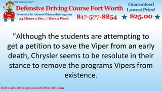 ”Although the students are attempting to
get a petition to save the Viper from an early
death, Chrysler seems to be resolute in their
stance to remove the programs Vipers from
existence.
 