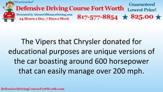 The Vipers that Chrysler donated for
educational purposes are unique versions of
the car boasting around 600 horsepower
that can easily manage over 200 mph.
 