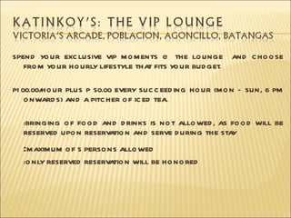 SPEND YO UR EXC LUSIVE VIP M O M ENTS @ THE LO UNGE       AND C HO O SE
   FRO M Y UR HO URLY LIFESTYLE THA FITS YO UR BUD GET.
          O                        T

P1 00.00/HO UR PLUS P 50.00 EVERY SUC C EED ING HO UR (M O N C SUN, 6 PM
    O NWARD S) AND A PITC HER O F IC ED TEA.

  :BRINGING O F FO O D AND D RINKS IS NO T ALLO WED , AS FO O D WILL BE
  RESERVED UPO N RESERV TIO N AN D SERVE D URING THE STA
                        A                                Y

  :M AXIM UM O F 5 PERSO NS ALLO WED
  :O NLY RESERVED RESERV TIO N WILL BE HO NO RED
                        A
 
