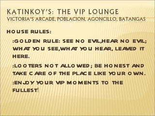 HO USE RULES:
 :GO LD EN RULE: SEE NO EVIL,HEAR NO EVIL;
 WHA Y U SEE,WHA YO U HEAR, LEA
      T O            T               VED IT
 HERE.
 :LO O TERS NO T ALLO WED ; BE HO NEST AND
 TAKE C ARE O F THE PLAC E LIKE YO UR O WN.
 :ENJ YO UR VIP M O M ENTS TO THE
      OY
 FULLEST!
 
