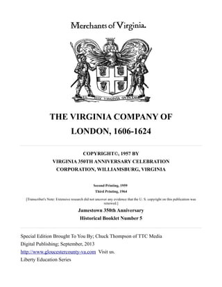THE VIRGINIA COMPANY OF
LONDON, 1606-1624
COPYRIGHT©, 1957 BY
VIRGINIA 350TH ANNIVERSARY CELEBRATION
CORPORATION, WILLIAMSBURG, VIRGINIA
Second Printing, 1959
Third Printing, 1964
[Transcriber's Note: Extensive research did not uncover any evidence that the U. S. copyright on this publication was
renewed.]
Jamestown 350th Anniversary
Historical Booklet Number 5
Special Edition Brought To You By; Chuck Thompson of TTC Media
Digital Publishing; September, 2013
http://www.gloucestercounty-va.com Visit us.
Liberty Education Series
 