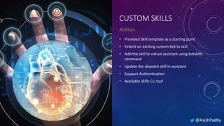 CUSTOM SKILLS
• Provided Skill template as a starting point
• Extend an existing custom bot to skill
• Add the skill to virtual assistant using botskills
command
• Update the dispatch skill in assistant
• Support Authentication
• Available Skills CLI tool
@AsishPadhy
 