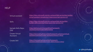 @AsishPadhy
HELP
Skills
Virtual assistant
Sample Skills Repo
(C#)
Create Virtual
Assistant
Create Skill
https://docs.microsoft.com/en-us/azure/bot-service/bot-
builder-skills-overview?view=azure-bot-service-4.0
https://docs.microsoft.com/en-us/azure/bot-service/bot-builder-
virtual-assistant-introduction?view=azure-bot-service-4.0
https://github.com/microsoft/botframework-
solutions/tree/master/skills/csharp
https://microsoft.github.io/botframework-solutions/virtual-
assistant/tutorials/create-assistant/csharp/1-intro/
https://microsoft.github.io/botframework-
solutions/skills/tutorials/create-skill/csharp/1-intro/
 