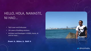 HELLO, HOLA, NAMASTE,
NI HAO…
• Tech Lover and Enthusiast
• 14+ years of building solutions
• Architect and Developer in M365, Azure, AI
and lot many ...
@AsishPadhy
 