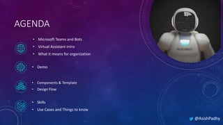 AGENDA
• Microsoft Teams and Bots
• Virtual Assistant Intro
• What it means for organization
• Components & Template
• Design Flow
• Demo
• Skills
• Use Cases and Things to know
@AsishPadhy
 