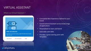 VIRTUAL ASSISTANT
• Cumulative Bots Experience tailored to your
brand
• Conversational Assistant across broad range
of applications
• Personalized to Users and brand
• Extensible with Skills
• Provides a great starting point with
Templates
@AsishPadhy
 