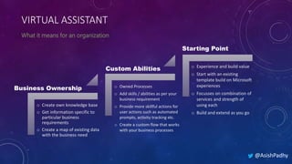 VIRTUAL ASSISTANT
@AsishPadhy
Business Ownership
Custom Abilities
o Create own knowledge base
o Get information specific to
particular business
requirements
o Create a map of existing data
with the business need
o Owned Processes
o Add skills / abilities as per your
business requirement
o Provide more skillful actions for
user actions such as automated
prompts, activity tracking etc.
o Create a custom flow that works
with your business processes
o Experience and build value
o Start with an existing
template build on Microsoft
experiences
o Focusses on combination of
services and strength of
using each
o Build and extend as you go
Starting Point
 