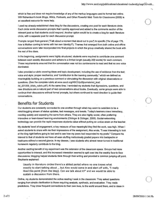 http://www.ascd.org'publicationsfeducational-leadership/septl 0/vol6...
which is free and does not require knowledge of any of the markup languages used to format text online.
Will Richardson's book Blogs, Wikis, Podcasts, and Other Powerful Web Tools for Classrooms (2006) is
an excellent resource for more help.
EII used my already-established class blog for the discussions, creating one post for each literature circle.
Each circle wrote discussion prompts that I quickly approved and added to the comments section of the
relevant post so that students could respond. Mother option would be to create a blog for each literature
circle, with a separate post for each discussion prompt.
Prompts ranged from general ("Talk about a moment that stood out to you') to specific ("As of page 179,
how is Mother coming to terms with her own identity?"). Themes that emerged from both online and offline
conversations were later incorporated into final projects in which the group creatively shared the book with
the rest of the class.
In the beginning, assignments were highly structured; students were required to contribute one comment
between each weekly discussion and adhere to a limited length (usually 200 words) for each comment.
These requirements ensured that the conversation was not too cumbersome to read and that no one voice
dominated.
I also provided a rubric covering ideas and topic development, including the use of evidence from the text;
voice and style; proper mechanics; and "contribution to the learning community,"which we defined as
meaningfully building on a previous comment or stimulating the discussion with original observations or
questions. (See the complete rubric at www.ascd.org/ASCD/pdffjoumals/edlead
/el_201009_kitsis_rubric.pdf.) At the same time, I reminded my students that digressions, questions, and
new directions are a natural part of real conversations about books. Eventually, some groups were able to
continue their discussions without formal prompts, but others continued to need direction to guide their
conversations.
Benefits for Students
Our students are constantly connected to one another through what may seem to outsiders to be a
mind-boggling stream of status updates, text messages, and tweets. Today's learners crave immediacy,
reacting quickly and expecting the same from others. They are also highly social, often preferring
interactive or team-based learning environments (Oblinger & Oblinger, 2.005). Social-networking
technology can provide the rapid responses students value without puffing an undue strain on the teacher.
My students' level of engagement, a key measure of how meaningful they find the work, was high. When I
asked students to share with me their impressions of the assignment, Alex wrote, "It was interesting to look
at the blog right before going to bed and to see how my peers had responded to my posts." Compare his
interest to that of students we have all seen stuffing meticulously graded papers into backpacks or
trash cans without a second glance. In my classes, I saw students who almost never turned in traditional
homework regularly contribute to the blog.
Another exciting benefit of my experiment was the extension of the classroom space. Groups had more
opportunities to interact, and this increased interaction seemed to spill over into the weekly face-to-face
discussions; blogging helped students think through their writing and provided' a common jumping-off point.
Stephanie explained:
Usually in literature circles there's a stilted period where no one knows what
exactly to start talking about ... but Alex would come in and start off with, "I really
liked this point [from the blog]. Can we talk about it?" and we would be able to
sustain a discussion from there.
0
Online, my students demonstrated the active reading I seek in the classroom. They asked questions
C)ranging from simple clarification to those requiring analysis, synthesis, and evaluation. They made
predictions. They drew frequent connections to their own lives, to the world around them, and to ideas in
2of5 . 28/09/2010 1:36P1'
 