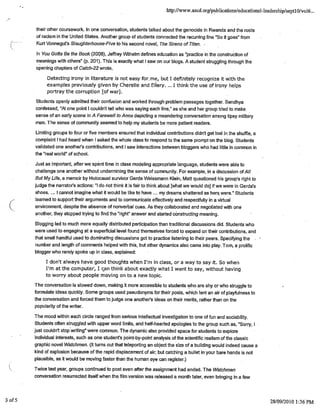 http://www.ascd.orglpubiications/educational-leadershjp/septl O/voI6...
their other coursework. In one conversation, students talked about the genocide in Rwanda and the roots
of racism in the United States. Another group of students connected the recurring line "So it goes" from
Kurt Vonnegut's Slaughterhouse-Five to his second novel, The Sirens of Titan.
rn You Gotta Be the Book (2008), Jeffrey Wilhelm defines education as 'practice in the construction of
meanings with others" (p. 201). This is exactly what I saw on our blogs. A student struggling through the
opening chapters of Catch-22 wrote,
Detecting irony in literature is not easy forme, but t definitely recognize it with the
examples previously given by Cherelle and Ellery. ... I think the use of irony helps
portray the corruption fof war].
Students openly admitted their confusion and worked through problem passages together. Sandhya
confessed, "At one point I couldn't tell who was saying each line," as she and her group tried to make.
sense of an early scene in A Farewell to Arms depicting a meandering conversation among tipsy military
men. The sense of community seemed to help my students be more patient readers.
Limiting groups to four or five members ensured that individual contributions didn't get lost in the shuffle, a
complaint I had heard when I asked the whole class to respond to the same prompt'on the blog. Students
validated one another's contributions, and I saw interactions between bcoggers who had little in common in
the "real world" of school.
Just as important, after we spent time in class modeling appropriate language, students were able to
challenge one another without undermining the sense of community. For example, in a discussion of All
But My Life, a memoir by Holocaust survivor Gerda Weissmann Klein, Matt questioned his group's right to
judge the narrator's actions: "I do not think it is fair to think about [what we would do] if we were in Gerda's
shoes. ... I cannot imagine what it would be like to have ... my dreams shattered as her were.' Students
learned to support their arguments and to communicate effectively and respectfully in a virtual
( environment, despite the absence of nonverbal cues. As they collaborated and negotiated with one
another, they stopped trying to find the "right" answer and started constructing meaning.
Blogging led to much more equally distributed participation than traditional discussions did. Students who
were used to engaging at a superficial level found themselves forced to expand on their contributions, and
that small handful used to dominating discussions got to practice listening to their peers.. Specifying the
number and length of comments helped with this, but other dynamics also came into play. Toni, a prolific
blogger who rarely spoke up in class, explained:
I don't always have good thoughts when I'm in class, or a way to say it. So when
I'm at the computer, I can think about exactly what I want to say, without having
to worry about people moving on to a new topic.
The conversation is slowed down, making it more accessible to students who are shy or who struggle to
formulate ideas quickly. Some groups used pseudonyms for their posts, which lent an air of playfulness to
the conversation and forced them to judge one another's ideas on their merits, rather than on the
popularity of the writer.
The mood within each circle ranged from serious intellectual investigation to one of fun and sociability.
Students often struggled with upper word limits, and half-hearted apologies to the group such as, "Sorry, I
just couldn't stop writing" were common. The dynamic also provided space for students to explore
individual interests, such as one student's point-by-point analysis of the scientific realism of the classic
graphic novel Watchmen. (It turns out that teleporting an object the size of a building would indeed cause a
kind of explosion because of the rapid displacement of air; but catching a bullet in your bare hands is not
plausible, as it would be moving faster than the human eye can register.)
Twice last year, groups continued to post even after the assignment had ended. The Watchmen
conversation resurrected itself when the film version was released a month later, even bringing in a few
3 of5 28/09/2010 1:36 PM
 