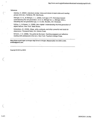 http://www.ascd.org/pub1ications/educationaMeadersiijpIsept1 O/voI6...
References
Daniels, H. (2002. Literature circles: Voice and choice in book clubs and reading
groups (2nd ed.). Portland, ME: Stenhouse.
Oblinger, D. G., & Oblinger, 3. L. (2005). Is it age or IT:. First steps toward
understanding the net generation. In D. G. Oblinger & 3. L. Oblinger (Eds.),
Educating the net generation (pp. 2.1-2.20). Boulder, CO: Educause.
Paffrey, 3., & Gasser, U. (2008). Born digital: Understanding the first generation of
dicita/ natives. New York: Basic Books.
Richardson, W. (2006). i5logs, wikis, podcasts, and other powerful web tools for
classrooms. Thousand Oaks, CA: Corwin Press.
Wilhelm, 3. D. (2008). You gotta be the book: Teaching engaged arid reflective
reading with adolescents (2nd ed.). New York: Teachers College Press.
Stacy Kitsis taught English at Arlington High School in Arlington, Massachusetts, from 2005 to 2009;
smkitsis@yahoo.cOm.
Copyright© 2010 by ASCD
5o15 28/09/2010 1:36PM
 