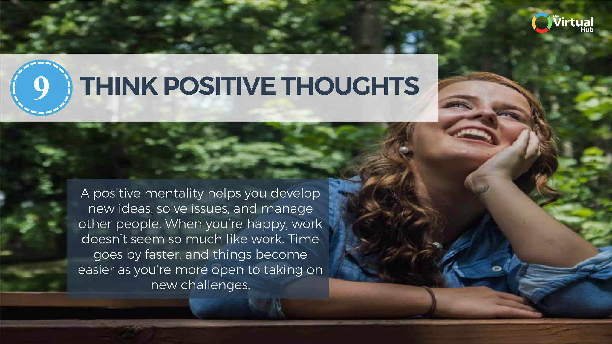THINK POSITIVE THOUGHTS
A positive mentality helps you develop
new ideas, solve issues, and manage
other people. When you’re happy, work
doesn’t seem so much like work. Time
goes by faster, and things become
easier as you’re more open to taking on
new challenges.
9
 