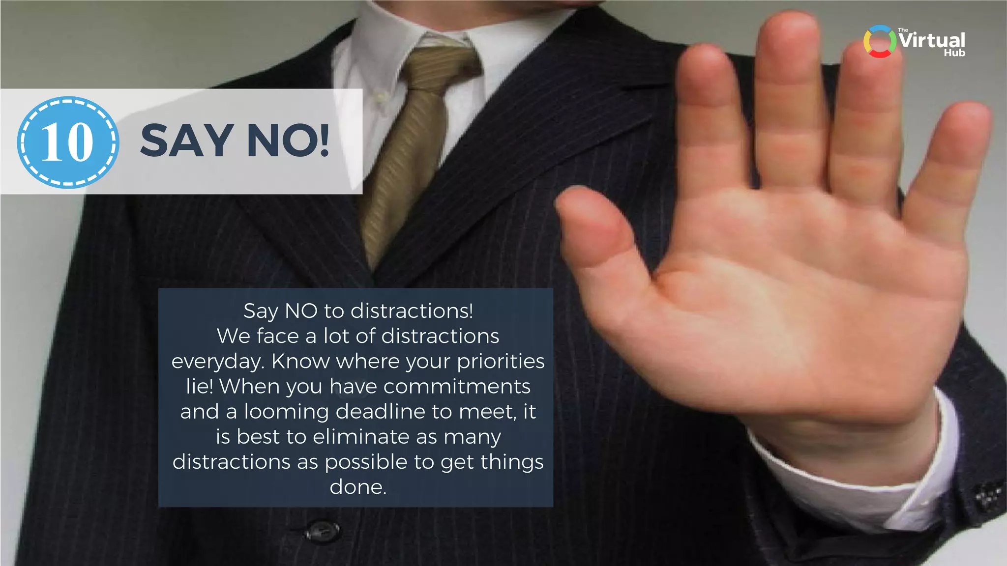 SAY NO!
Say NO to distractions!
We face a lot of distractions
everyday. Know where your priorities
lie! When you have commitments
and a looming deadline to meet, it
is best to eliminate as many
distractions as possible to get things
done.
10
 