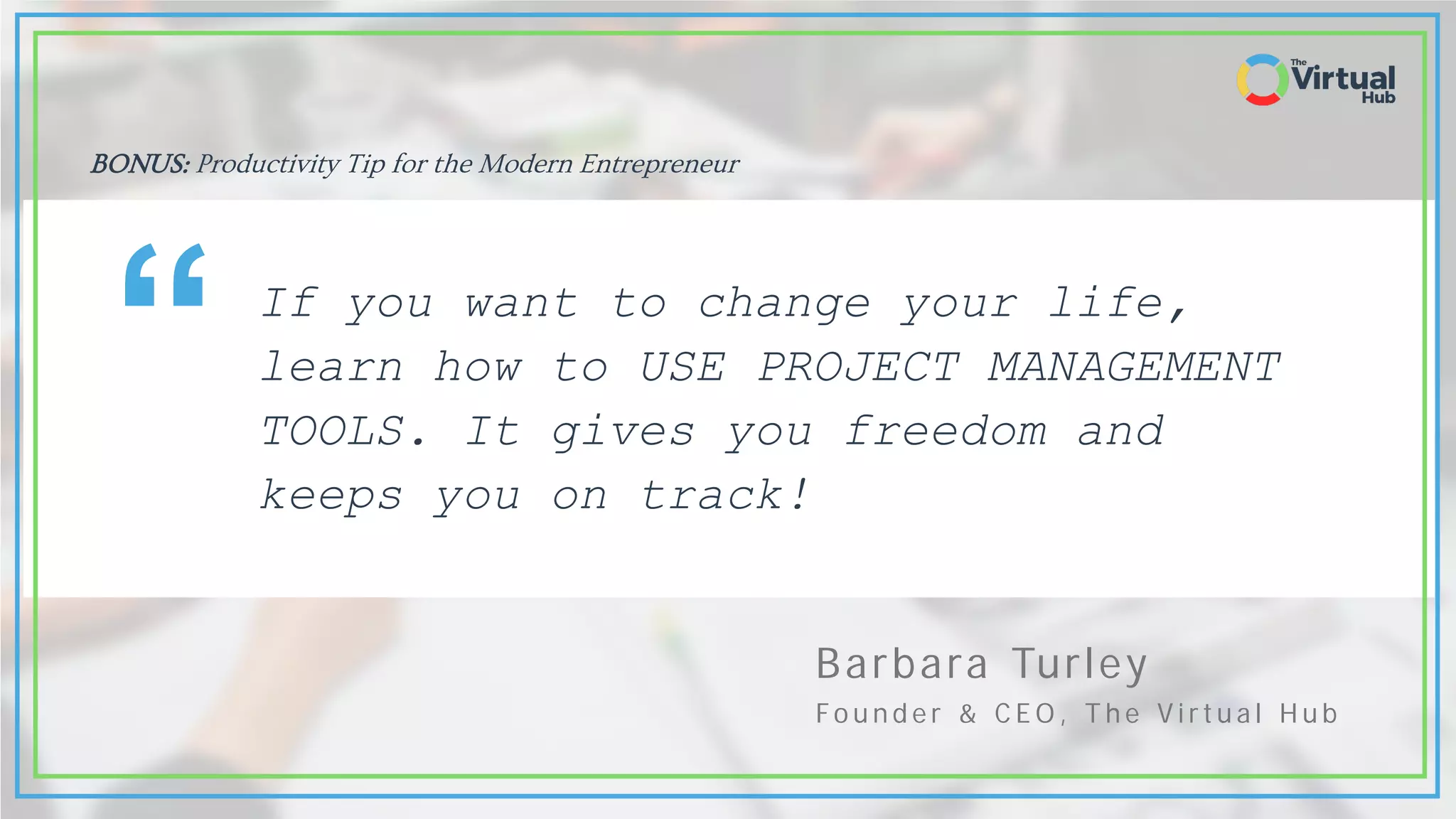 Barbara Turley
Fo u n d e r & C E O , T h e V i r t u a l H u b
If you want to change your life,
learn how to USE PROJECT MANAGEMENT
TOOLS. It gives you freedom and
keeps you on track!
“
BONUS: Productivity Tip for the Modern Entrepreneur
 