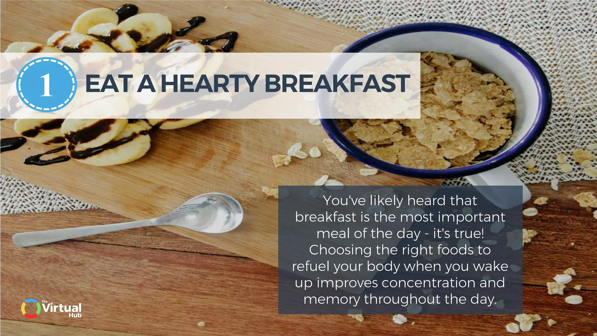 EAT A HEARTY BREAKFAST
You've likely heard that
breakfast is the most important
meal of the day - it's true!
Choosing the right foods to
refuel your body when you wake
up improves concentration and
memory throughout the day.
1
 