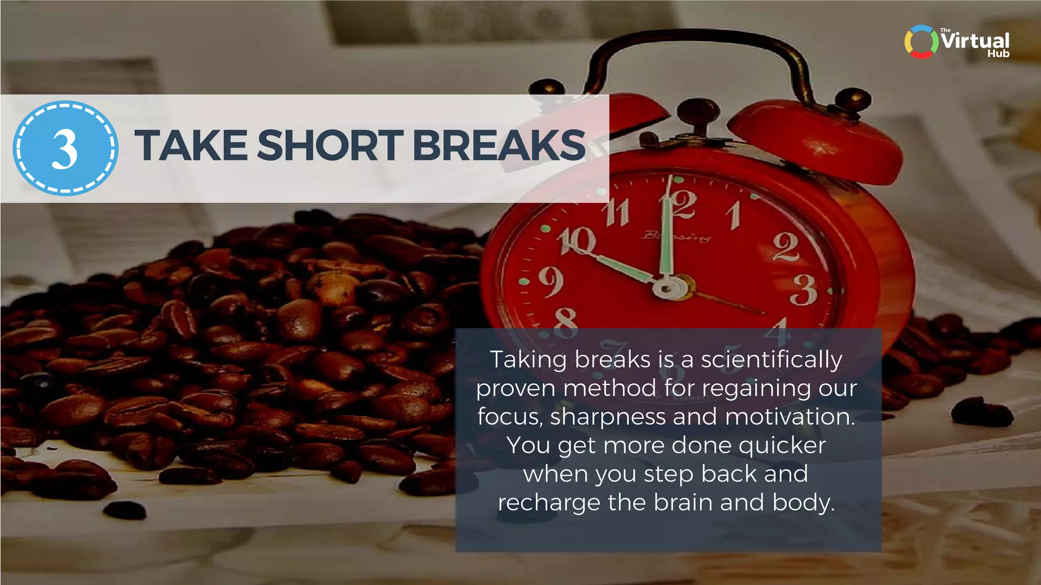 TAKE SHORT BREAKS
Taking breaks is a scientifically
proven method for regaining our
focus, sharpness and motivation.
You get more done quicker
when you step back and
recharge the brain and body.
3
 
