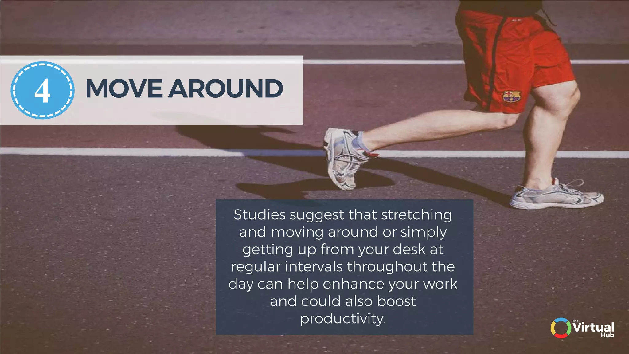 MOVE AROUND
Studies suggest that stretching
and moving around or simply
getting up from your desk at
regular intervals throughout the
day can help enhance your work
and could also boost
productivity.
4
 