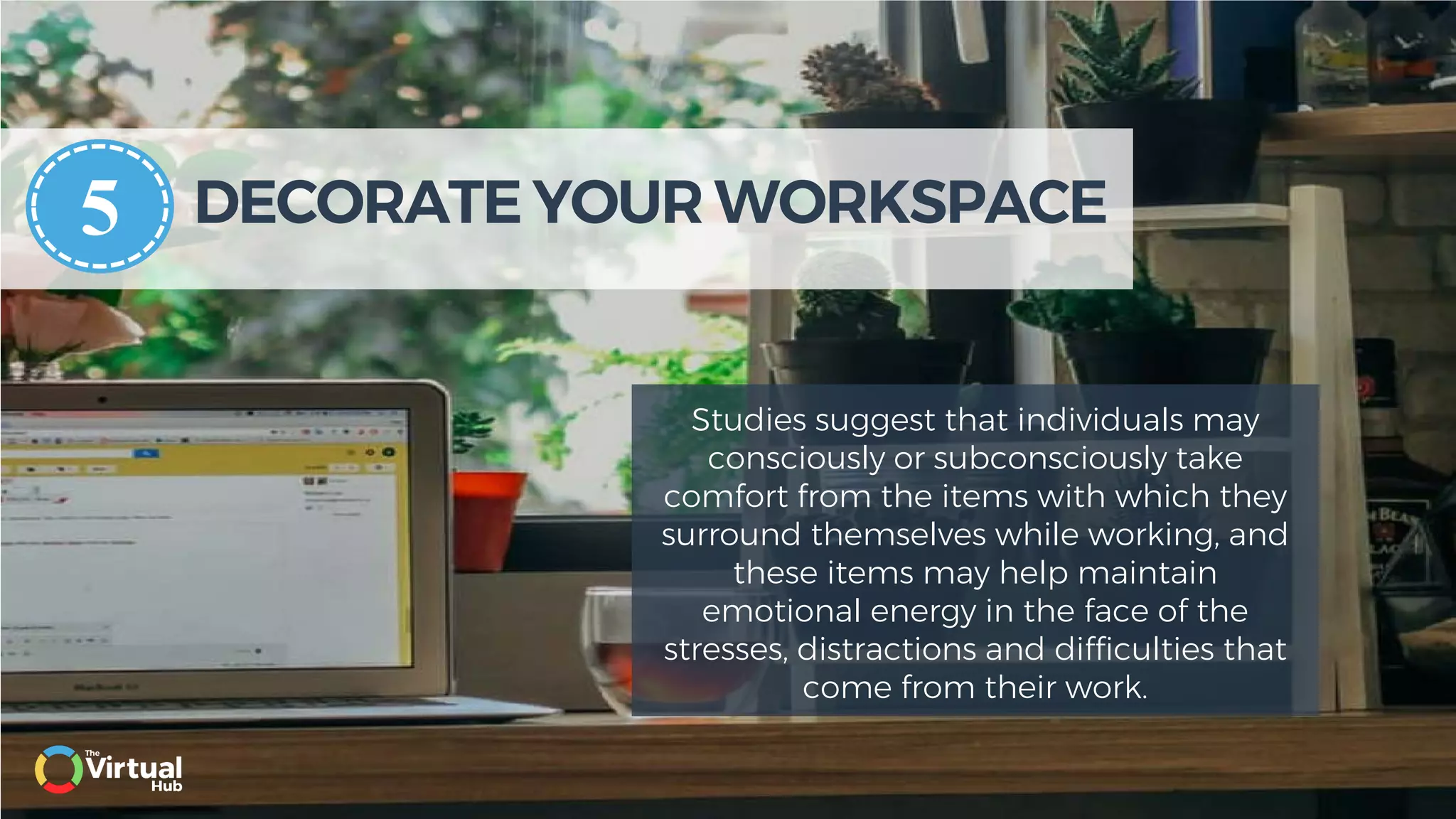 DECORATE YOUR WORKSPACE
Studies suggest that individuals may
consciously or subconsciously take
comfort from the items with which they
surround themselves while working, and
these items may help maintain
emotional energy in the face of the
stresses, distractions and difficulties that
come from their work.
5
 