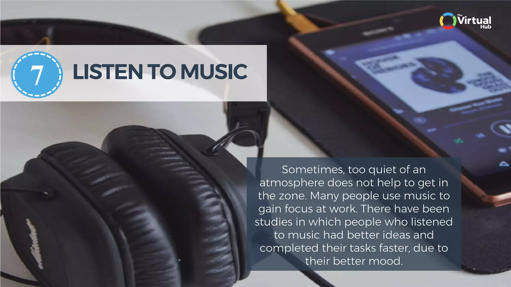 LISTEN TO MUSIC
Sometimes, too quiet of an
atmosphere does not help to get in
the zone. Many people use music to
gain focus at work. There have been
studies in which people who listened
to music had better ideas and
completed their tasks faster, due to
their better mood.
7
 