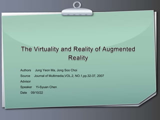 The Virtuality and Reality of Augmented Reality Authors ：Jung Yeon Ma, JongSooChoi Source ：Journal of Multimedia,VOL.2, NO.1,pp.32-37, 2007 Advisor ：游曉貞老師 Speaker ：Yi-Syuan Chen Date ：09/10/22 