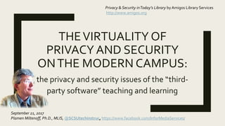THEVIRTUALITY OF
PRIVACY AND SECURITY
ONTHE MODERN CAMPUS:
the privacy and security issues of the “third-
party software” teaching and learning
Privacy & Security inToday’s Library by Amigos Library Services
http://www.amigos.org
September 21, 2017
Plamen Miltenoff, Ph.D., MLIS, @SCSUtechinstruc, https://www.facebook.com/InforMediaServices/
@AmigosLibServ @SCSUtechinstruc #facultytechnology #edtech #libtech #privacy #security
 