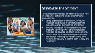 STANDARDS FOR STUDENT
To leverage technology and take an active role
in choosing, achieving and demonstrating
competency.
• using digital tools to construct, produce
research and make meaningful learning
experiences for themselves and others
• employ strategies for understanding and
problem-solving power of technological
methods to develop and test lab solutions.
• Virtual tools to broaden their perspectives
and enrich learning by collaborating and
working effectively in teams both locally and
Nationally.
 