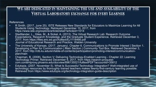 WE ARE DEDICATED IN MAINTAINING THE USE AND AVAILABILITY OF THE
VIRTUAL LABORATORY EXCHANGE FOR EVERY LEARNER
References
• R Smith. (2017, June 25). ISTE Releases New Standards for Educators to Maximize Learning for All
Students Using Technology. Retrieved December 10, 2017, from
https://www.iste.org/explore/articleDetail?articleid=1014
• Stadtlander, L., Giles, M., & Sickel, A. (2013). The Virtual Research Lab: Research Outcome
Expectations, Research Knowledge, and the Graduate Student Experience. Retrieved December 3,
2017, from https://files.eric.ed.gov/fulltext/EJ1118466.pdf
Journal of Educational Research and Practice, Walden University
• The University of Kansas. (2017, January). Chapter 6. Communications to Promote Interest | Section 1.
Developing a Plan for Communication | Main Section | Community Tool Box. Retrieved December 3,
2017, from http://ctb.ku.edu/en/table-of-contents/participation/promoting-interest/communication-
plan/main
• Chapman, B. (2008). Section V: Delivering Technology-Enabled Learning - Chapter 22: Learning
Technology Primer. Retrieved December 6, 2017, from https://search-proquest-
com.contentproxy.phoenix.edu/docview/896135521/fulltextPDF?accountid=35812
• Edutopia. (2007, November 5). What Is Successful Technology Integration? Well-integrated use of
technology resources by thoroughly trained teachers makes twenty-first-century learning possible.
Retrieved from https://www.edutopia.org/technology-integration-guide-description
 