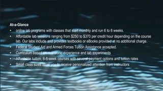 At-a-Glance
• online lab programs with classes that start monthly and run 6 to 8 weeks.
• Affordable lab sessions ranging from $250 to $370 per credit hour depending on the course
lab. Our labs include and provides textbooks or eBooks provided at no additional charge.
• Federal Student Aid and Armed Forces Tuition Assistance accepted.
• Curriculum based on real-world experience and lab experiments
• Affordable tuition, 6-8-week courses with several payment options and tuition rates
• Small class sizes allow you to receive personalized attention from instructors
 