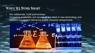 WHEN WE WORK SMART
• We collaborate, build partnerships,
increasing availability and access of the latest in new technology and
research equipment delivering quality research assignments.
 
