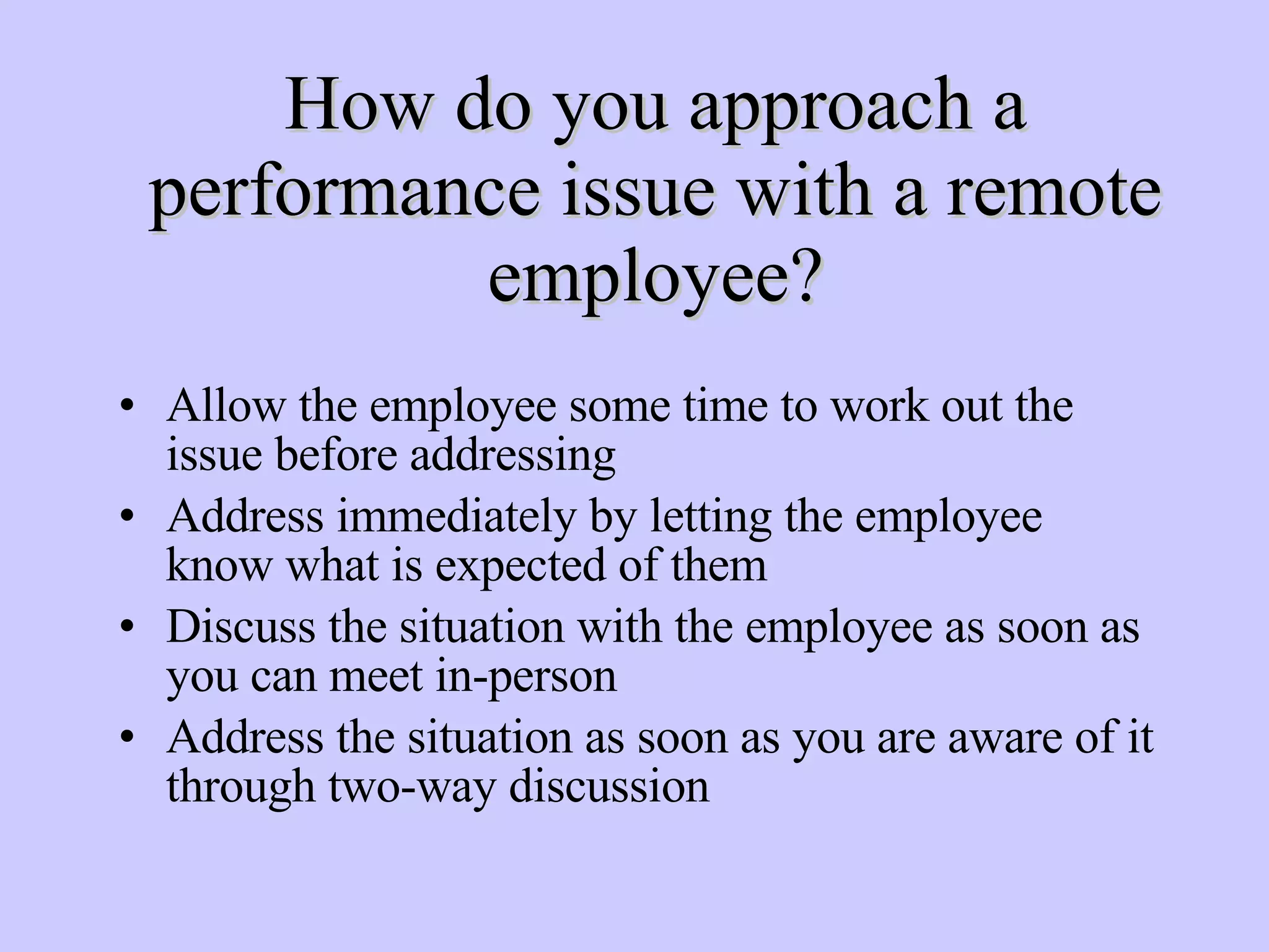 How do you approach a performance issue with a remote employee? Allow the employee some time to work out the issue before addressing Address immediately by letting the employee know what is expected of them Discuss the situation with the employee as soon as you can meet in-person Address the situation as soon as you are aware of it through two-way discussion 