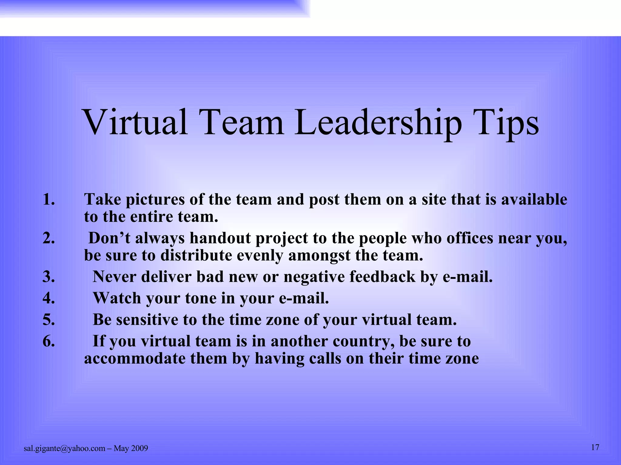Virtual Team Leadership Tips  Take pictures of the team and post them on a site that is available to the entire team. Don’t always handout project to the people who offices near you, be sure to distribute evenly amongst the team. Never deliver bad new or negative feedback by e-mail. Watch your tone in your e-mail. Be sensitive to the time zone of your virtual team. If you virtual team is in another country, be sure to accommodate them by having calls on their time zone 