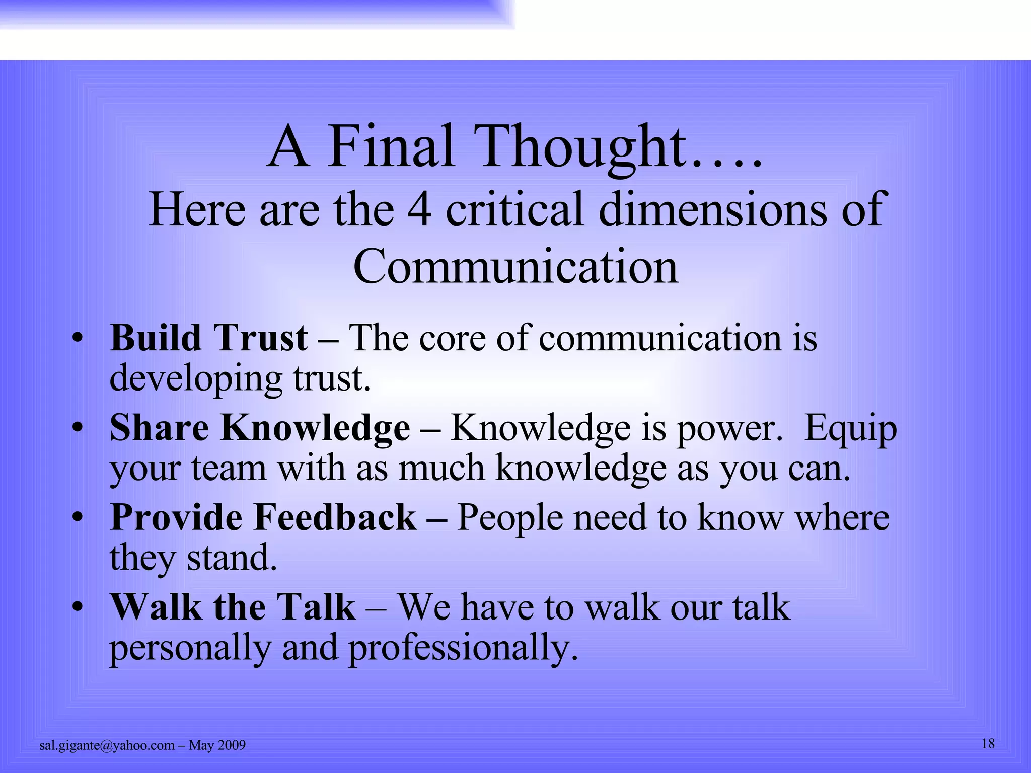 A Final Thought…. Here are the 4 critical dimensions of Communication Build Trust –  The core of communication is developing trust. Share Knowledge –  Knowledge is power.  Equip your team with as much knowledge as you can. Provide Feedback –  People need to know where they stand. Walk the Talk  – We have to walk our talk personally and professionally. 