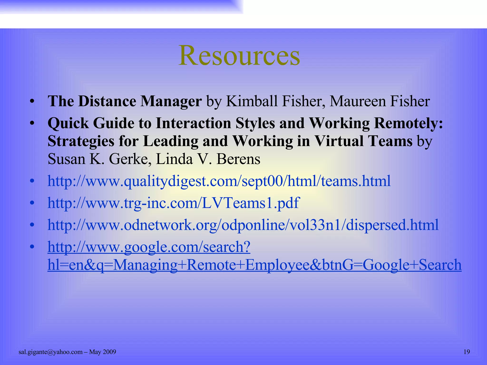 Resources The Distance Manager  by Kimball Fisher, Maureen Fisher Quick Guide to Interaction Styles and Working Remotely: Strategies for Leading and Working in Virtual Teams  by Susan K. Gerke, Linda V. Berens http://www.qualitydigest.com/sept00/html/teams.html http://www.trg-inc.com/LVTeams1.pdf http://www.odnetwork.org/odponline/vol33n1/dispersed.html http://www.google.com/search?hl=en&q=Managing+Remote+Employee&btnG=Google+Search 