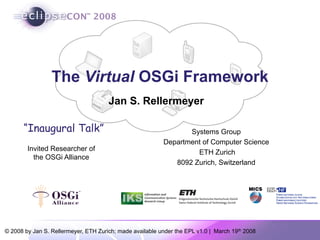 © 2008 by Jan S. Rellermeyer, ETH Zurich; made available under the EPL v1.0 | March 19th 2008
The Virtual OSGi Framework
Systems Group
Department of Computer Science
ETH Zurich
8092 Zurich, Switzerland
Invited Researcher of
the OSGi Alliance
Jan S. Rellermeyer
“Inaugural Talk”
 