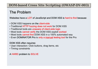 The Problem
Websites have a LOT of JavaScript and DOM XSS is hard to find because:
because:
• DOM XSS happens on the client-side
client-
• Traditional HTTP fuzzing does not work for DOM XSS
• Traditional tools are unaware of client-side logic
client-
• Most tools cannot verify the DOM XSS exploit worked
• Most tools cannot find DOM XSS in a 100% automated way
• Even DOMINATOR Pro is only a manual testing tool for the Pro
DOM XSS often requires:
requires:
• User interaction: Click buttons, drag items, etc
• Timing constraints
A HARD problem to SOLVE
