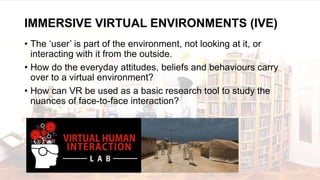 • The ‘user’ is part of the environment, not looking at it, or
interacting with it from the outside.
• How do the everyday attitudes, beliefs and behaviours carry
over to a virtual environment?
• How can VR be used as a basic research tool to study the
nuances of face-to-face interaction?
IMMERSIVE VIRTUAL ENVIRONMENTS (IVE)
 