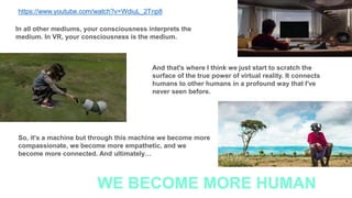 https://www.youtube.com/watch?v=WdiuL_2Tnp8
In all other mediums, your consciousness interprets the
medium. In VR, your consciousness is the medium.
And that's where I think we just start to scratch the
surface of the true power of virtual reality. It connects
humans to other humans in a profound way that I've
never seen before.
So, it's a machine but through this machine we become more
compassionate, we become more empathetic, and we
become more connected. And ultimately…
WE BECOME MORE HUMAN
 