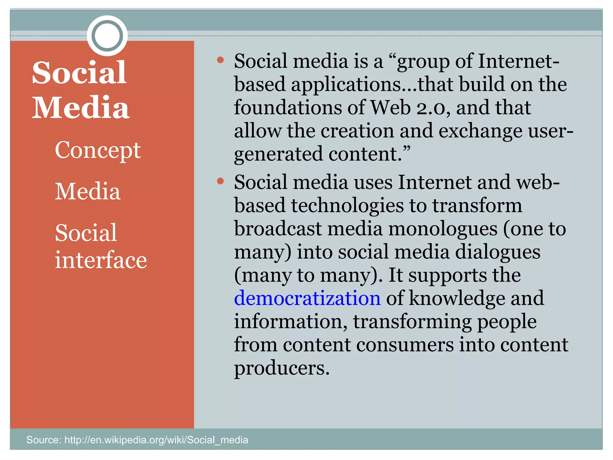 Social Media Concept Media Social interface Social media is a “group of Internet-based applications…that build on the foundations of Web 2.0, and that allow the creation and exchange user-generated content.”  Social media uses Internet and web-based technologies to transform broadcast media monologues (one to many) into social media dialogues (many to many). It supports the  democratization  of knowledge and information, transforming people from content consumers into content producers. Source: http://en.wikipedia.org/wiki/Social_media 