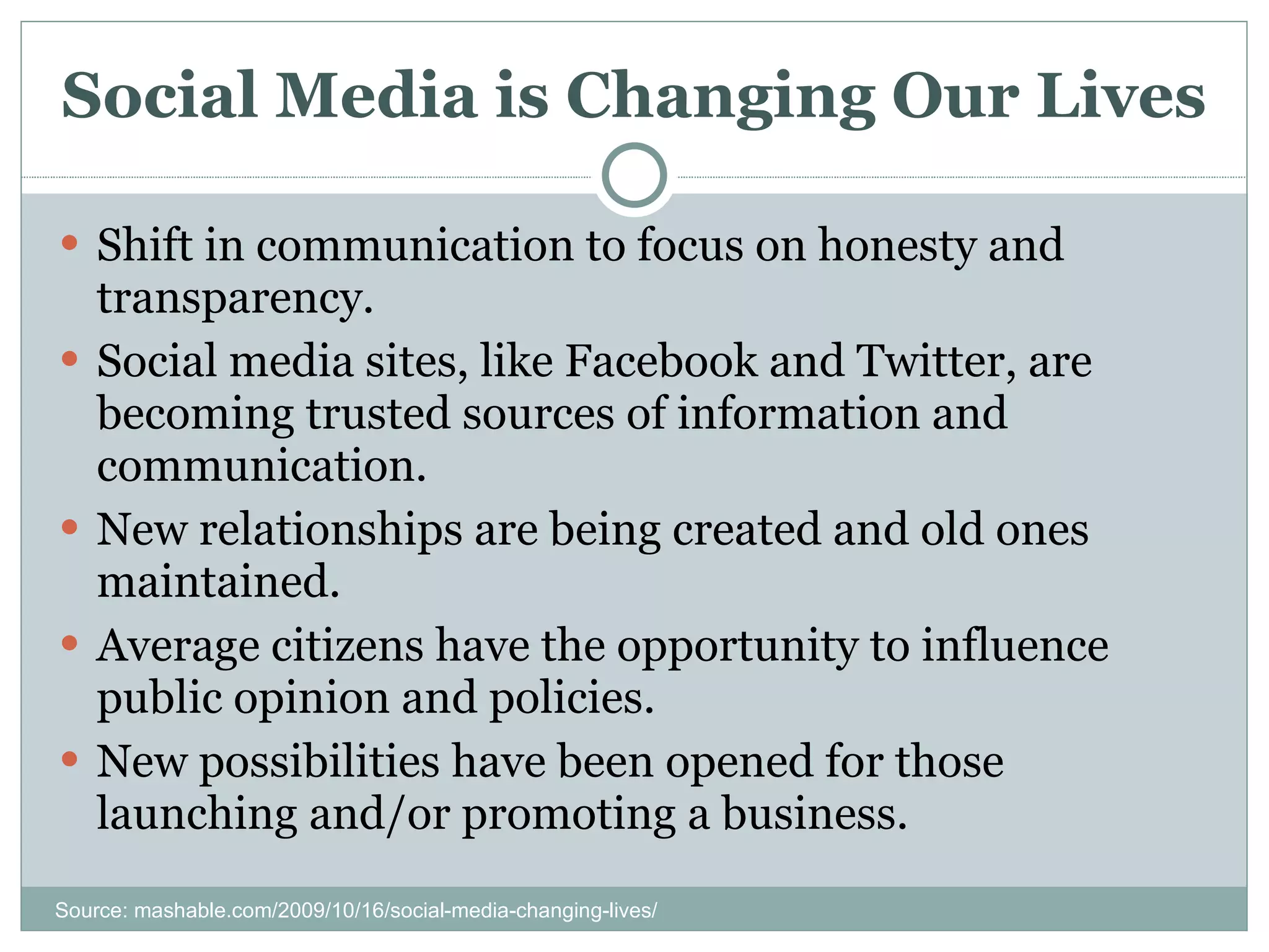 Social Media is Changing Our Lives Shift in communication to focus on honesty and transparency. Social media sites, like Facebook and Twitter, are becoming trusted sources of information and communication. New relationships are being created and old ones maintained. Average citizens have the opportunity to influence public opinion and policies. New possibilities have been opened for those launching and/or promoting a business. Source: mashable.com/2009/10/16/social-media-changing-lives/ 