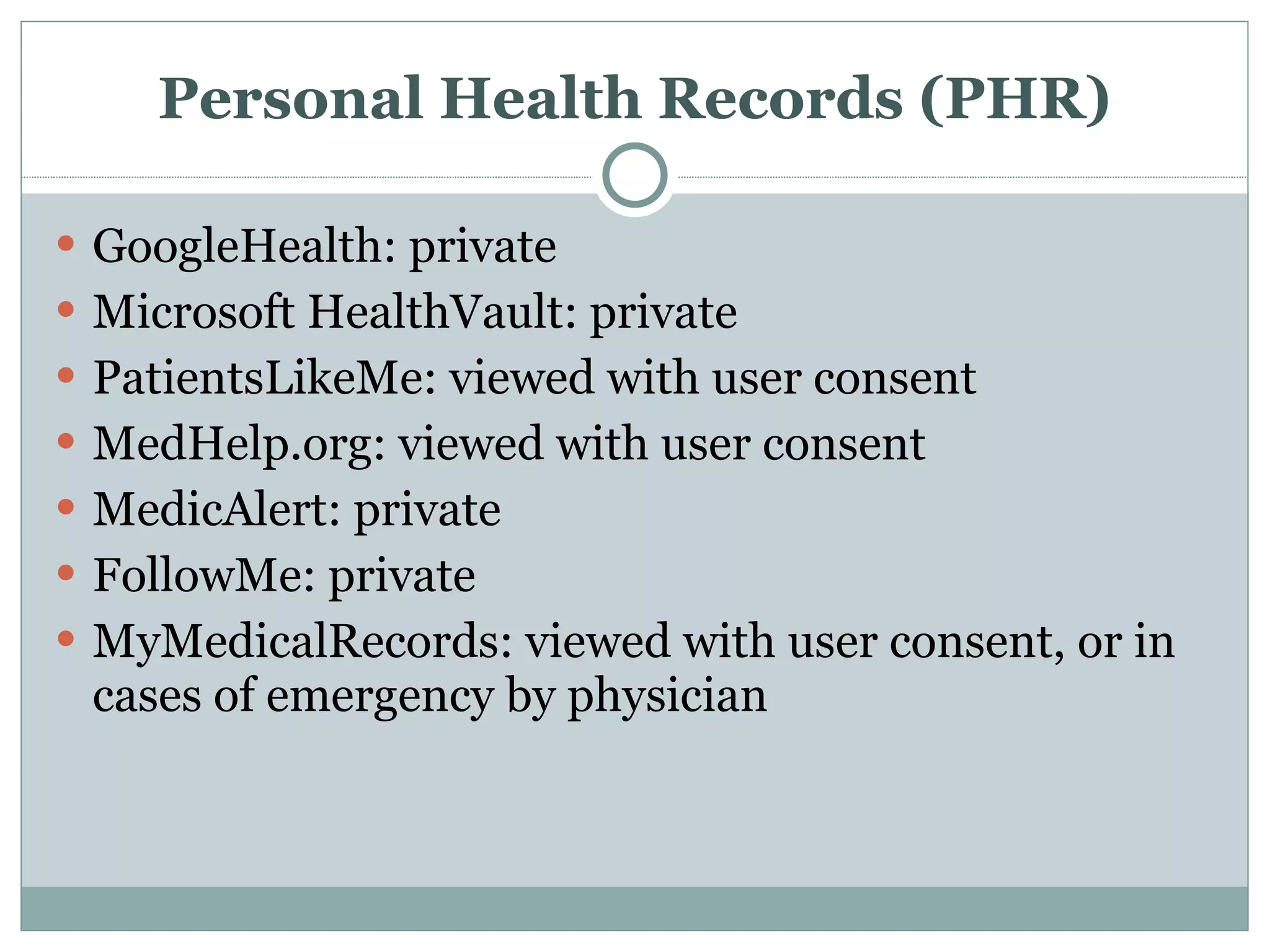 Personal Health Records (PHR) GoogleHealth: private Microsoft HealthVault: private PatientsLikeMe: viewed with user consent MedHelp.org: viewed with user consent MedicAlert: private FollowMe: private MyMedicalRecords: viewed with user consent, or in cases of emergency by physician 